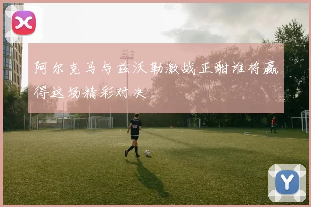 阿尔克马与兹沃勒激战正酣谁将赢得这场精彩对决