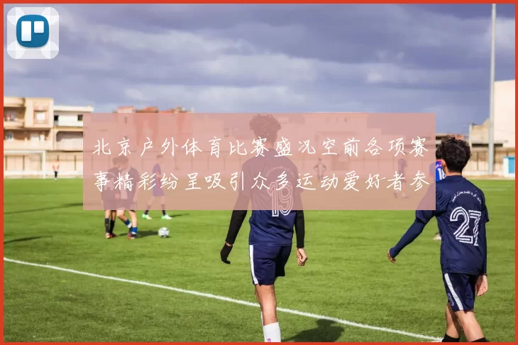 北京户外体育比赛盛况空前各项赛事精彩纷呈吸引众多运动爱好者参与