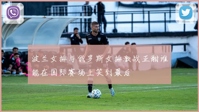 波兰女排与俄罗斯女排激战正酣谁能在国际赛场上笑到最后