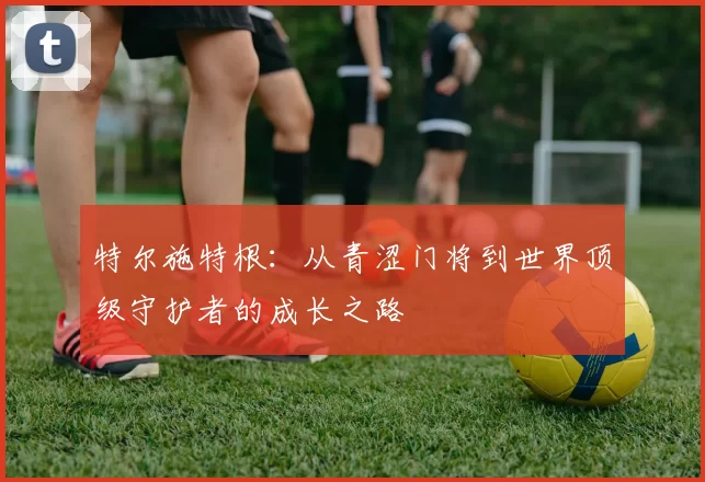 特尔施特根：从青涩门将到世界顶级守护者的成长之路