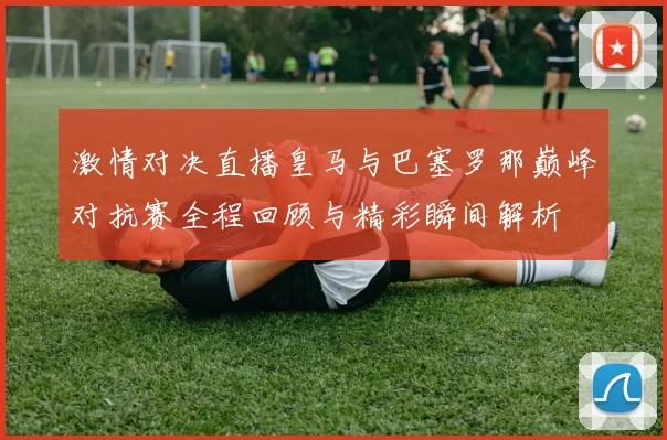 激情对决直播皇马与巴塞罗那巅峰对抗赛全程回顾与精彩瞬间解析