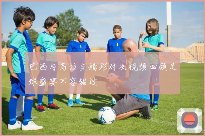 巴西与乌拉圭精彩对决视频回顾足球盛宴不容错过