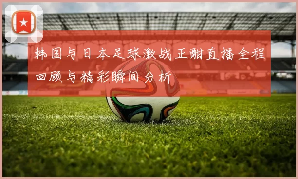 韩国与日本足球激战正酣直播全程回顾与精彩瞬间分析