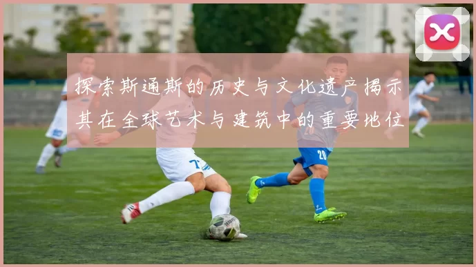 探索斯通斯的历史与文化遗产揭示其在全球艺术与建筑中的重要地位