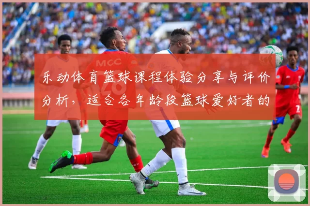 乐动体育篮球课程体验分享与评价分析，适合各年龄段篮球爱好者的选择