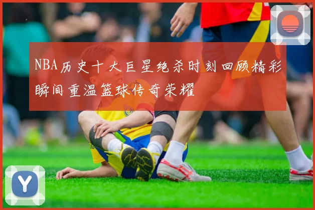 NBA历史十大巨星绝杀时刻回顾精彩瞬间重温篮球传奇荣耀